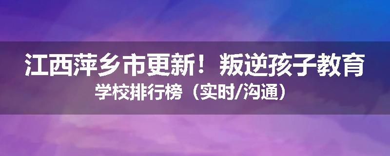 江西萍乡市更新！叛逆孩子教育学校排行榜（实时/沟通）