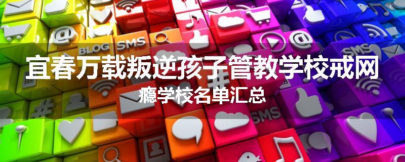 宜春万载叛逆孩子管教学校戒网瘾学校名单汇总