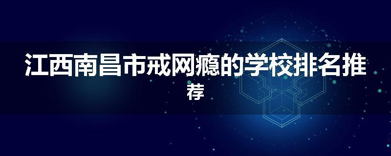 江西南昌市戒网瘾的学校排名推荐