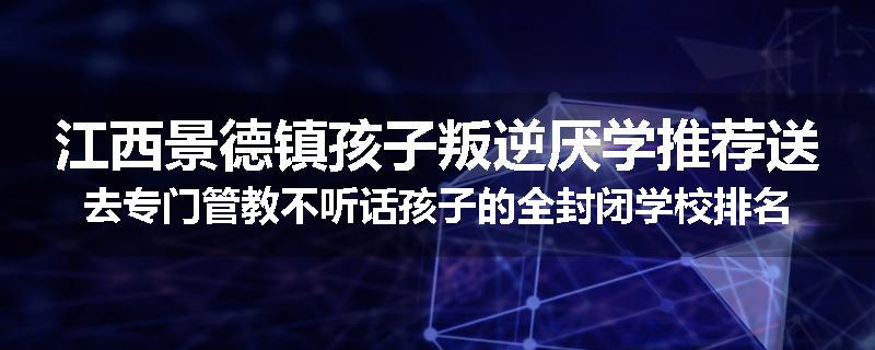 江西景德镇孩子叛逆厌学推荐送去专门管教不听话孩子的全封闭学校排名推荐