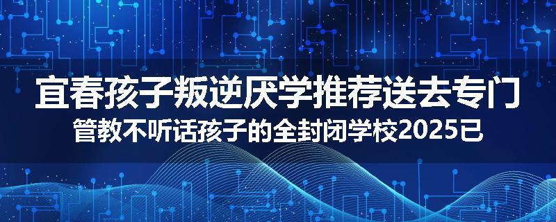 宜春孩子叛逆厌学推荐送去专门管教不听话孩子的全封闭学校2025已更新(今天/推荐)