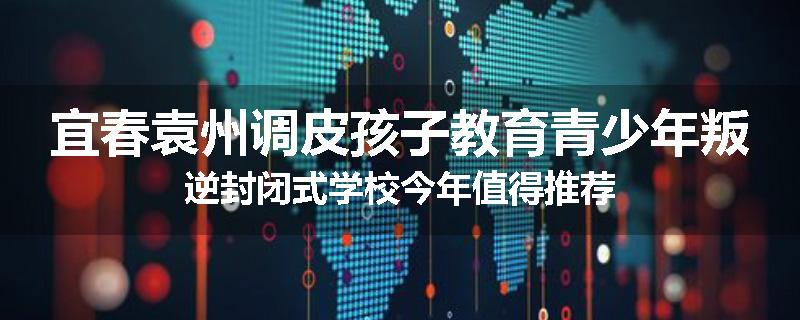 宜春袁州调皮孩子教育青少年叛逆封闭式学校今年值得推荐