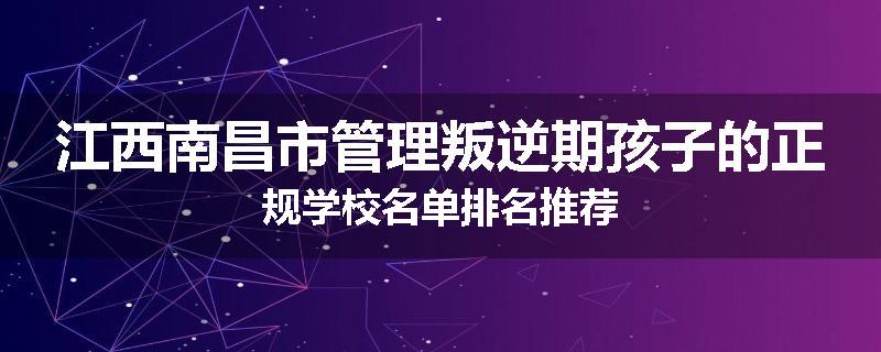江西南昌市管理叛逆期孩子的正规学校名单排名推荐