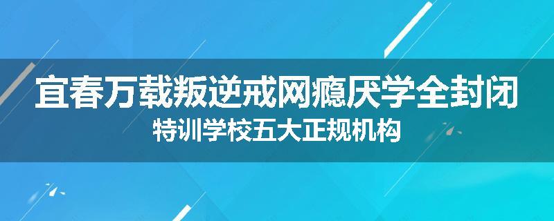 宜春万载叛逆戒网瘾厌学全封闭特训学校五大正规机构