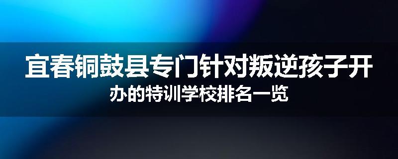 宜春铜鼓县专门针对叛逆孩子开办的特训学校排名一览