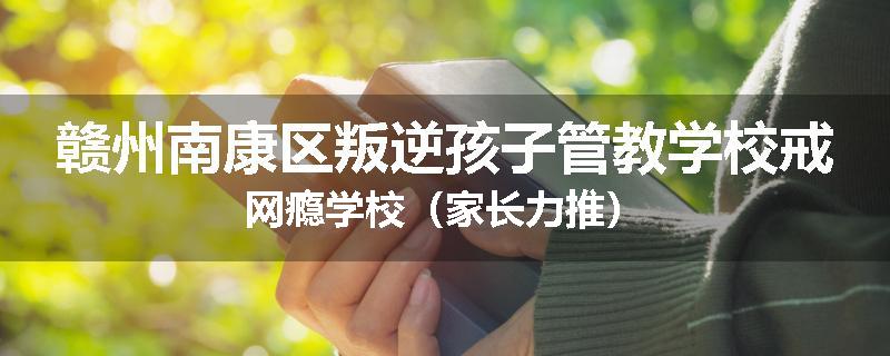 赣州南康区叛逆孩子管教学校戒网瘾学校（家长力推）