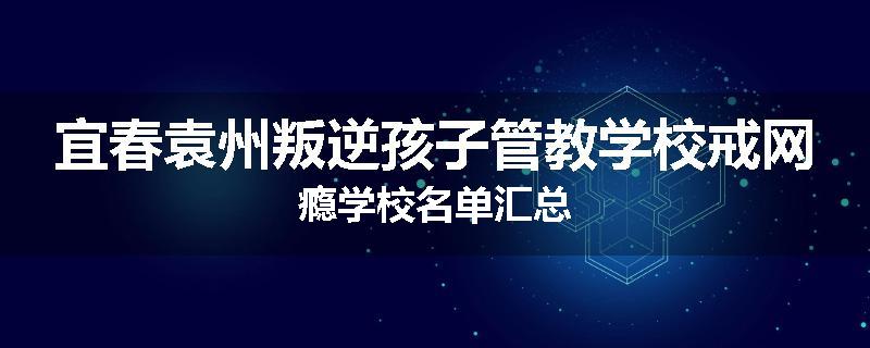 宜春袁州叛逆孩子管教学校戒网瘾学校名单汇总