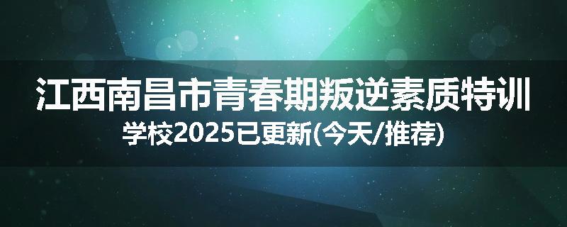 江西南昌市青春期叛逆素质特训学校2025已更新(今天/推荐)