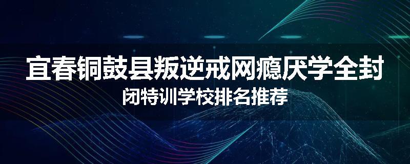 宜春铜鼓县叛逆戒网瘾厌学全封闭特训学校排名推荐