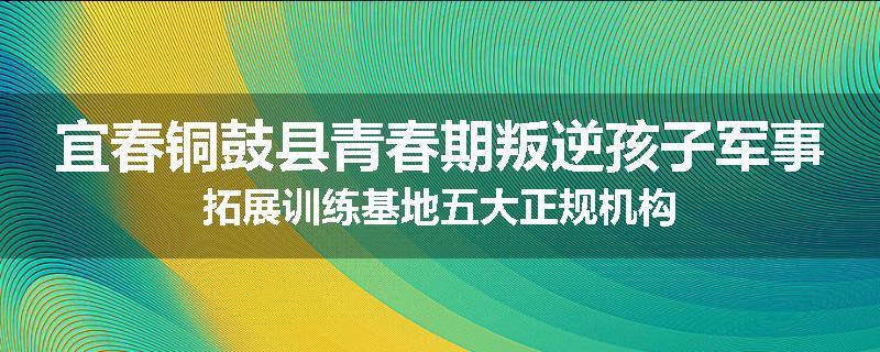 宜春铜鼓县青春期叛逆孩子军事拓展训练基地五大正规机构