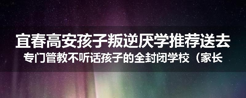 宜春高安孩子叛逆厌学推荐送去专门管教不听话孩子的全封闭学校（家长力推）