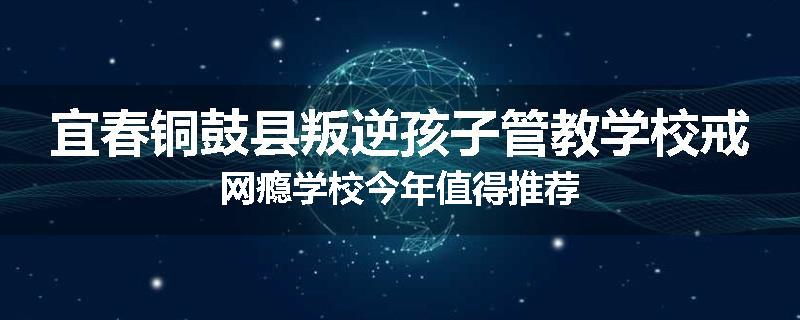 宜春铜鼓县叛逆孩子管教学校戒网瘾学校今年值得推荐