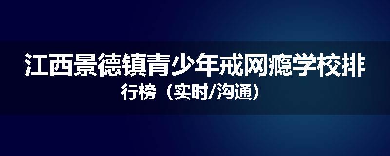 江西景德镇青少年戒网瘾学校排行榜（实时/沟通）