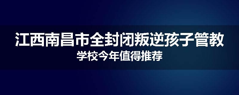 江西南昌市全封闭叛逆孩子管教学校今年值得推荐