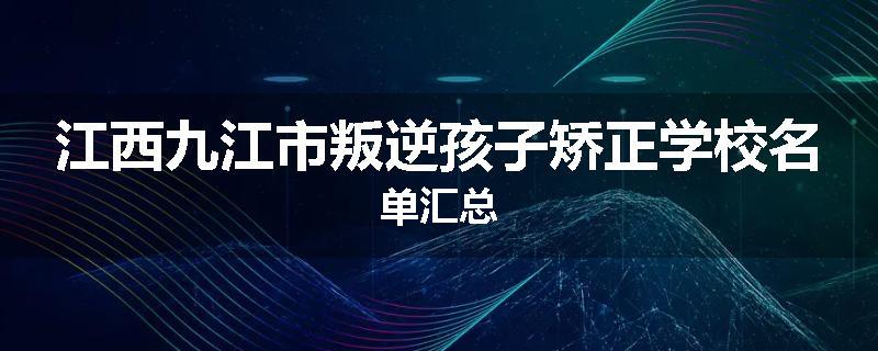 江西九江市叛逆孩子矫正学校名单汇总