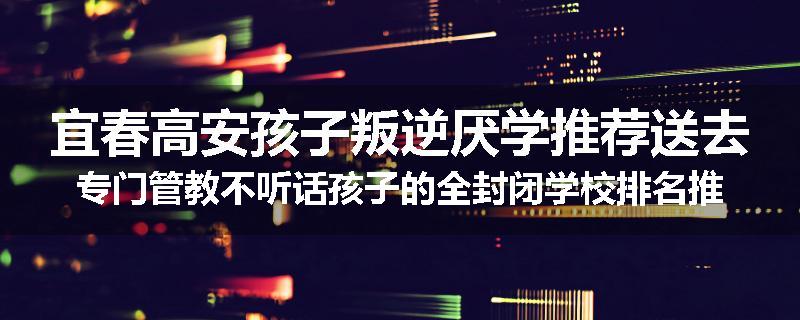 宜春高安孩子叛逆厌学推荐送去专门管教不听话孩子的全封闭学校排名推荐