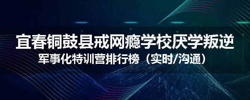 宜春铜鼓县戒网瘾学校厌学叛逆军事化特训营排行榜（实时/沟通）