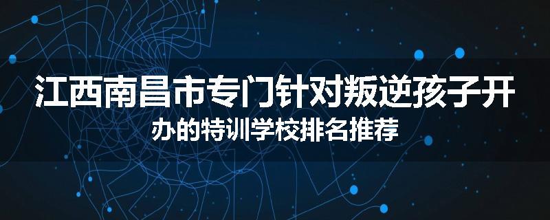 江西南昌市专门针对叛逆孩子开办的特训学校排名推荐