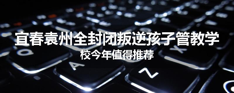 宜春袁州全封闭叛逆孩子管教学校今年值得推荐