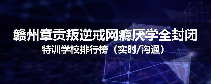 赣州章贡叛逆戒网瘾厌学全封闭特训学校排行榜（实时/沟通）