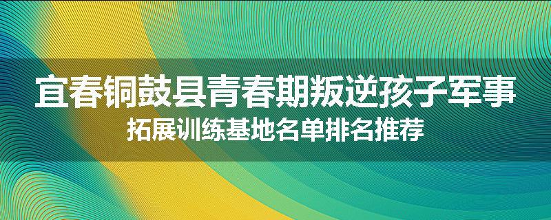宜春铜鼓县青春期叛逆孩子军事拓展训练基地名单排名推荐