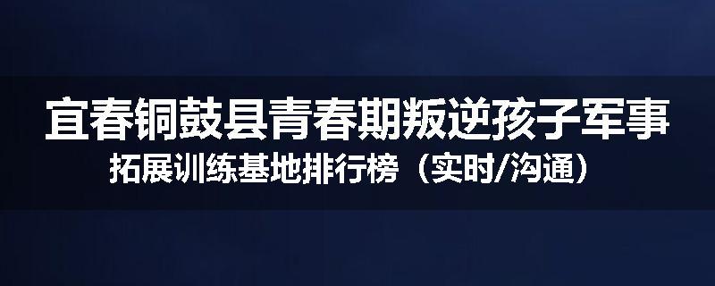 宜春铜鼓县青春期叛逆孩子军事拓展训练基地排行榜（实时/沟通）