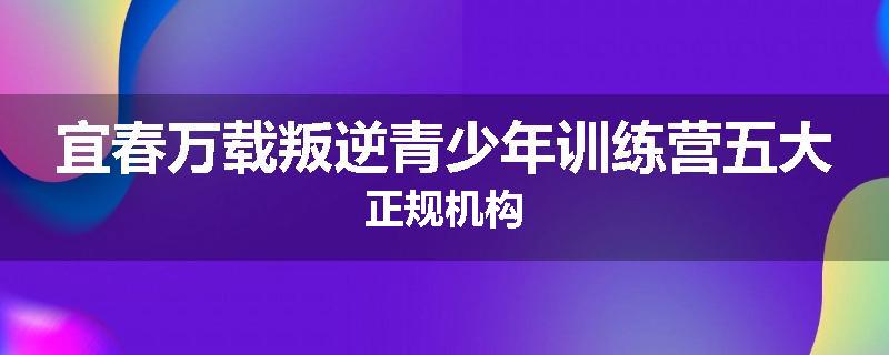 宜春万载叛逆青少年训练营五大正规机构