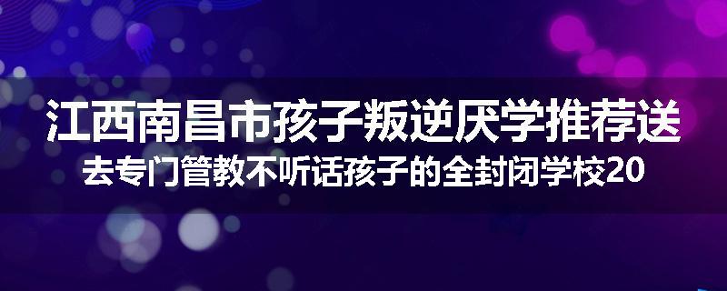江西南昌市孩子叛逆厌学推荐送去专门管教不听话孩子的全封闭学校2025已更新(品牌/推荐)