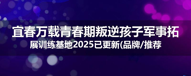 宜春万载青春期叛逆孩子军事拓展训练基地2025已更新(品牌/推荐)