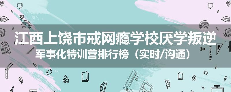 江西上饶市戒网瘾学校厌学叛逆军事化特训营排行榜（实时/沟通）