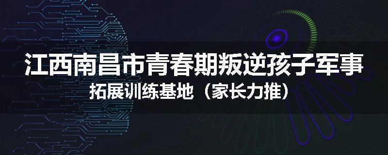 江西南昌市青春期叛逆孩子军事拓展训练基地（家长力推）