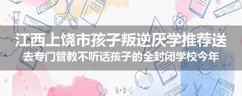 江西上饶市孩子叛逆厌学推荐送去专门管教不听话孩子的全封闭学校今年值得推荐