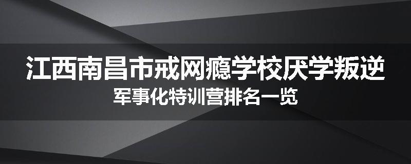 江西南昌市戒网瘾学校厌学叛逆军事化特训营排名一览