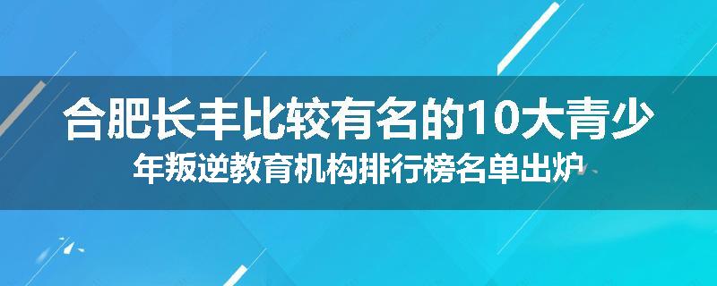 合肥长丰比较有名的10大青少年叛逆教育机构排行榜名单出炉