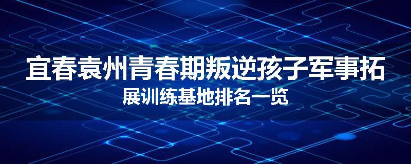 宜春袁州青春期叛逆孩子军事拓展训练基地排名一览