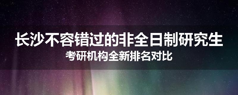 长沙不容错过的非全日制研究生考研机构全新排名对比