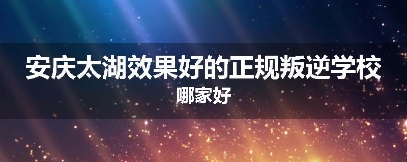 安庆太湖效果好的正规叛逆学校哪家好