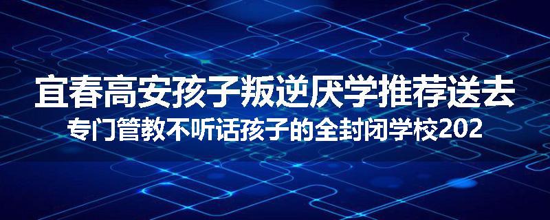宜春高安孩子叛逆厌学推荐送去专门管教不听话孩子的全封闭学校2025已更新(今天/推荐)