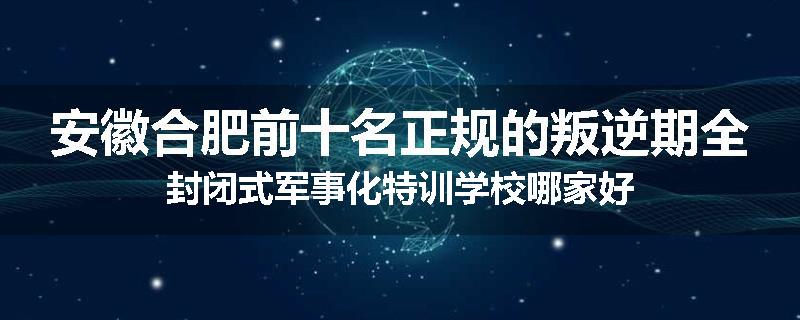 安徽合肥前十名正规的叛逆期全封闭式军事化特训学校哪家好