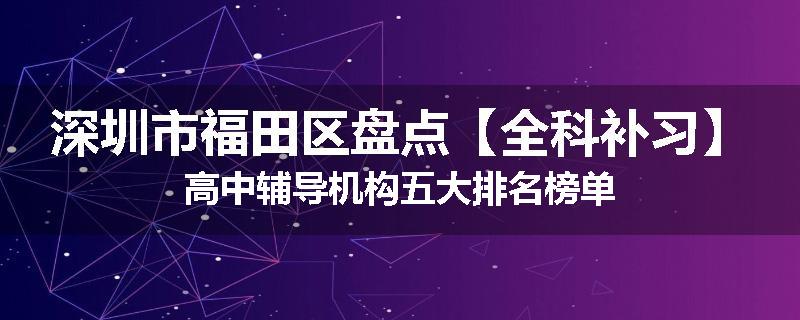 深圳市福田区盘点【全科补习】高中辅导机构五大排名榜单