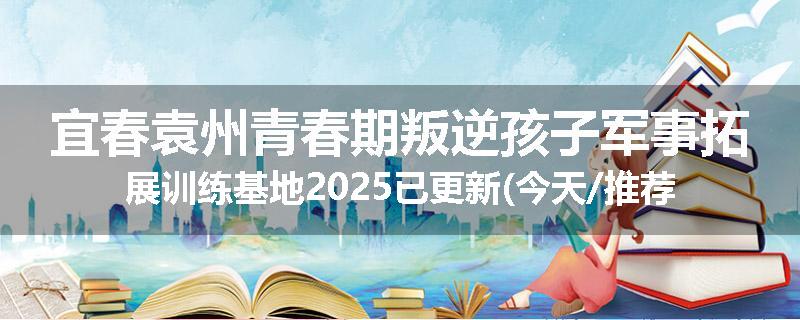 宜春袁州青春期叛逆孩子军事拓展训练基地2025已更新(今天/推荐)
