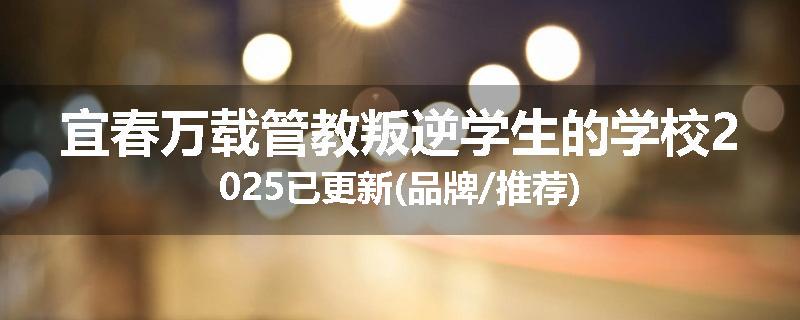 宜春万载管教叛逆学生的学校2025已更新(品牌/推荐)