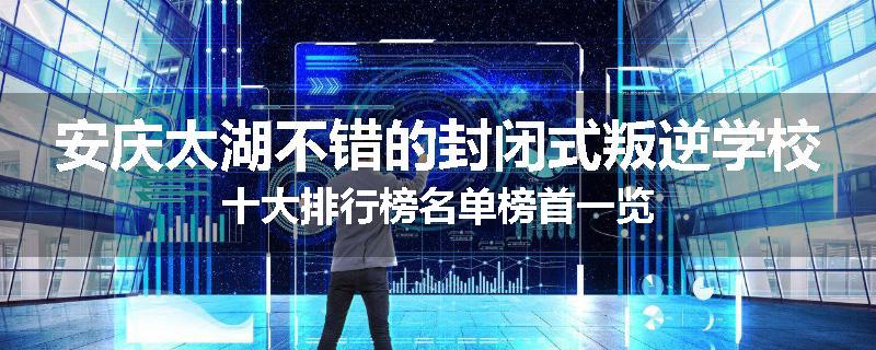 安庆太湖不错的封闭式叛逆学校十大排行榜名单榜首一览