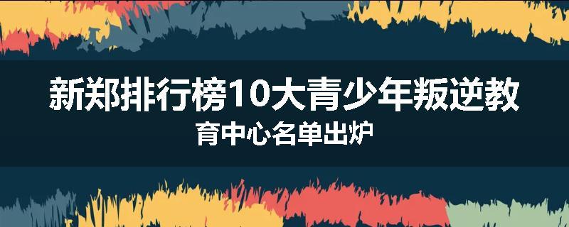 新郑排行榜10大青少年叛逆教育中心名单出炉