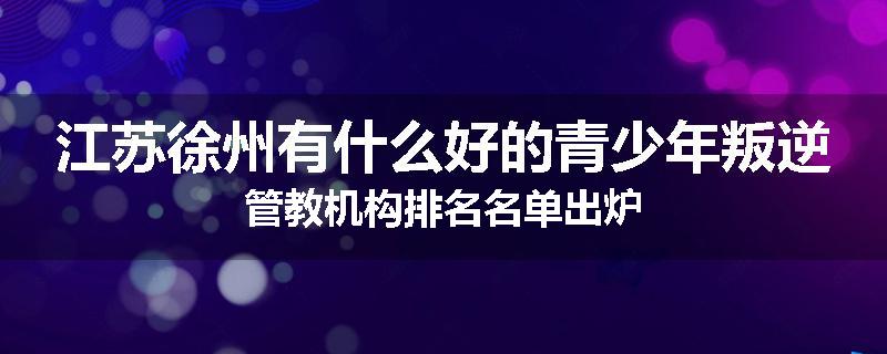 江苏徐州有什么好的青少年叛逆管教机构排名名单出炉