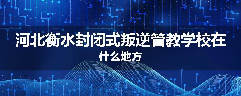 河北衡水封闭式叛逆管教学校在什么地方