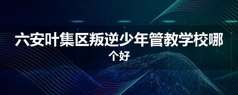 六安叶集区叛逆少年管教学校哪个好