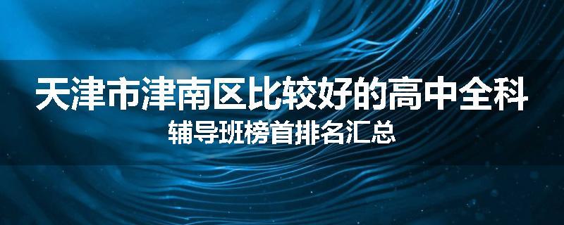 天津市津南区比较好的高中全科辅导班榜首排名汇总