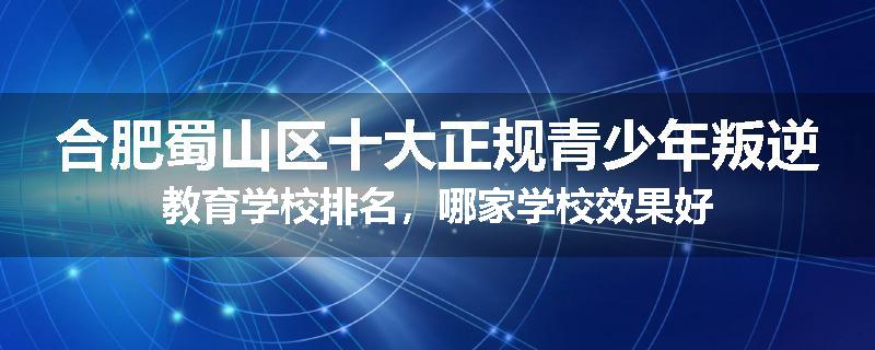 合肥蜀山区十大正规青少年叛逆教育学校排名，哪家学校效果好