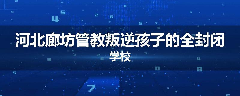 河北廊坊管教叛逆孩子的全封闭学校
